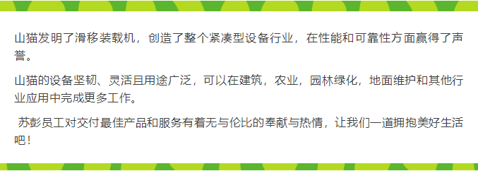 山貓發明了滑移裝載機，創造了整個緊湊型設備行業，在性能和可靠性方面贏得了聲譽。  山貓的設備堅韌、靈活且用途廣泛，可以在建筑，農業，園林綠化，地面維護和其他行業應用中完成更多工作。   蘇彭員工對交付最佳產品和服務有著無與倫比的奉獻與熱情，讓我們一道擁抱美好生活吧！